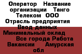 Оператор › Название организации ­ Танго Телеком, ООО › Отрасль предприятия ­ Ввод данных › Минимальный оклад ­ 13 000 - Все города Работа » Вакансии   . Амурская обл.